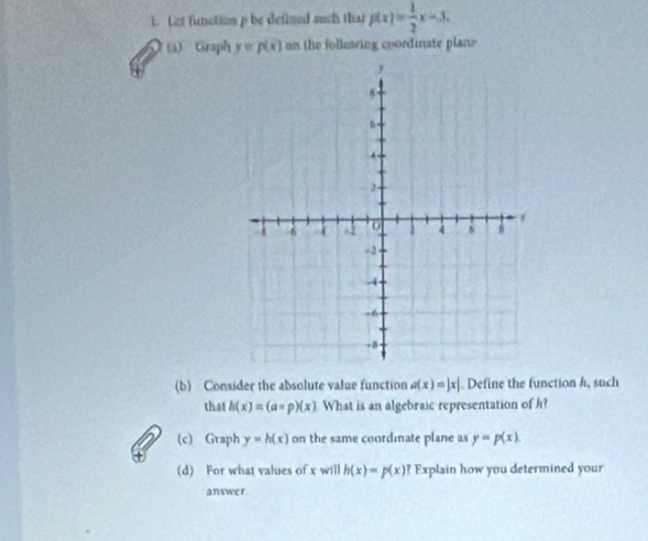 Let function p be defined such that p(x)= 1/2 x-3. 
(a) Graph y=p(x) on the following coordinate plane 
(b) Consider the absolute value function a(x)=|x|. Define the function h, such 
that h(x)=(a=p)(x) What is an algebraic representation of h? 
(c) Graph y=h(x) on the same coordmate plane as y=p(x). 
(d) For what values of x will h(x)=p(x)? Explain how you determined your 
answer