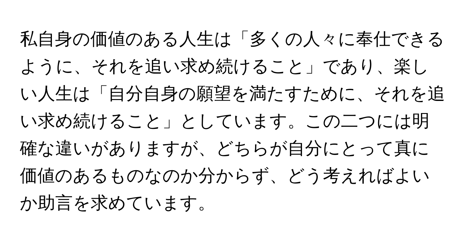 私自身の価値のある人生は「多くの人々に奉仕できるように、それを追い求め続けること」であり、楽しい人生は「自分自身の願望を満たすために、それを追い求め続けること」としています。この二つには明確な違いがありますが、どちらが自分にとって真に価値のあるものなのか分からず、どう考えればよいか助言を求めています。