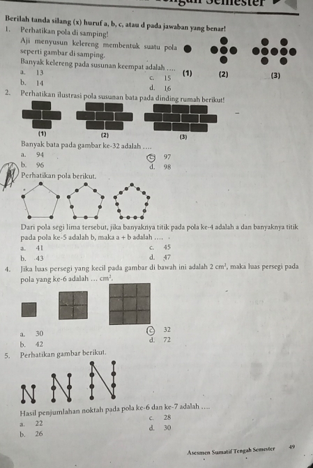 emester
Berilah tanda silang (x) huruf a, b, c, atau d pada jawaban yang benar!
1. Perhatikan pola di samping!
Aji menyusun kelereng membentuk suatu pola
seperti gambar di samping.
Banyak kelereng pada susunan keempat adalah ....
a. 13 c. 15 (1) (2) (3)
b. 14 d. 1, 6
2. Perhatikan ilustrasi pola susunan bata pada dinding rumah berikut!
Banyak bata pada gambar ke -32 adalah …..
a. 94 97
b. 96 d. 98
Perhatikan pola berikut.
Dari pola segi lima tersebut, jika banyaknya titik pada pola ke -4 adalah a dan banyaknya titik
pada pola ke -5 adalah b, maka a+b adalah … .
a. 41 c. 45
b. 43 d. 47
4. Jika luas persegi yang kecil pada gambar di bawah ini adalah 2cm^2 , maka luas persegi pada
pola yang ke -6 adalah … cm^2.
a. 30 C 32
b. 42 d. 72
5. Perhatikan gambar berikut.
Hasil penjumlahan noktah pada pola ke -6 dan ke -7 adalah ....
a. 22 c. 28
b. 26 d. 30
Asesmen Sumatif Tengah Semester 49