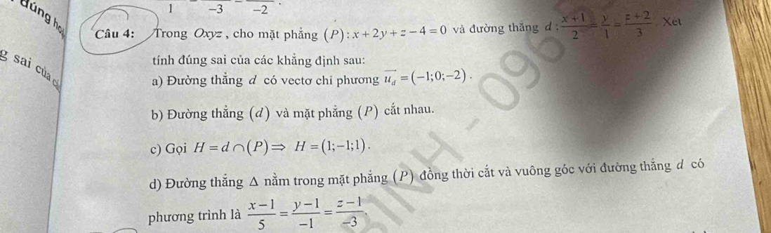 1 -3 -2 
dúng họ Câu 4: Trong Oxyz , cho mặt phẳng (P) x+2y+z-4=0 và đường thăng d  (x+1)/2 = y/1 = (z+2)/3 · xet
tính đúng sai của các khẳng định sau: 
g sai của c 
a) Đường thẳng d có vectơ chỉ phương vector u_d=(-1;0;-2). 
b) Đường thẳng (d) và mặt phẳng (P) cắt nhau. 
c) Gọi H=d∩ (P)Rightarrow H=(1;-1;1). 
d) Đường thắng Δ nằm trong mặt phẳng (P) đồng thời cắt và vuông góc với đường thắng đ có 
phương trình là  (x-1)/5 = (y-1)/-1 = (z-1)/-3 