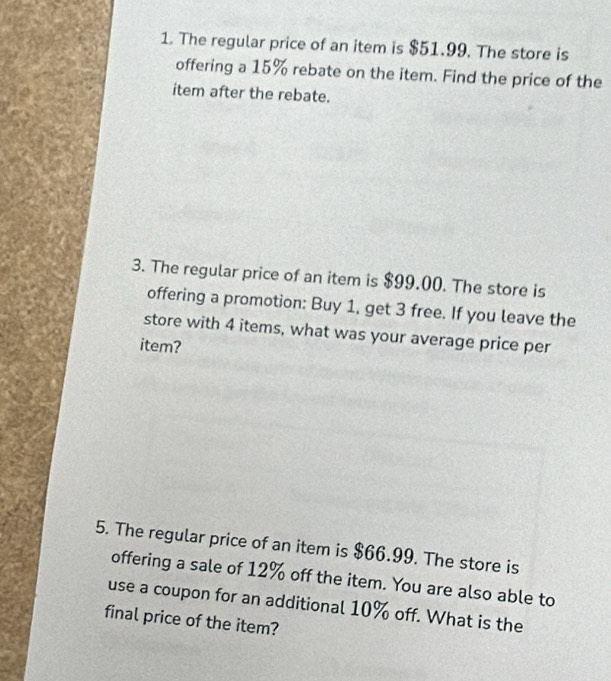 The regular price of an item is $51.99. The store is 
offering a 15% rebate on the item. Find the price of the 
item after the rebate. 
3. The regular price of an item is $99.00. The store is 
offering a promotion: Buy 1, get 3 free. If you leave the 
store with 4 items, what was your average price per 
item? 
5. The regular price of an item is $66.99. The store is 
offering a sale of 12% off the item. You are also able to 
use a coupon for an additional 10% off. What is the 
final price of the item?