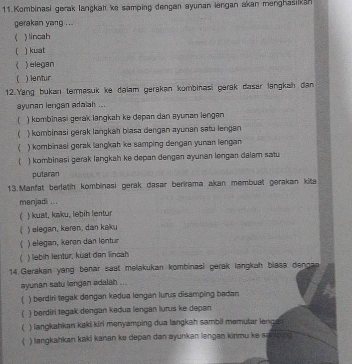 Kombinasi gerak langkah ke samping dengan ayunan lengan akan menghasılkan
gerakan yang ...
 ) lincah
 ) kuat
 ) elegan
 ) lentur
12.Yang bukan termasuk ke dalam gerakan kombinasi gerak dasar langkah dan
ayunan lengan adalah ...
 ) kombinasi gerak langkah ke depan dan ayunan lengan
( ) kombinasi gerak langkah biasa dengan ayunan satu lengan
 ) kombinasi gerak langkah ke samping dengan yunan lengan
( ) kombinasi gerak langkah ke depan dengan ayunan lengan dalam satu
putaran
13.Manfat berlatih kombinasi gerak dasar berirama akan membuat gerakan kita
menjadi ...
( ) kuat, kaku, lebih lentur
 ) elegan, keren, dan kaku
( ) elegan, keren dan lentur
( ) lebih lentur, kuat dan lincah
14.Gerakan yang benar saat melakukan kombinasi gerak langkah biasa denga
ayunan satu lengan adalah ...
( ) berdiri tegak dengan kedua lengan lurus disamping badan
( ) berdiri tegak dengan kedua lengan lurus ke depan
( ) langkahkan kaki kiri menyamping dua langkah sambil memutar lengan
( ) langkahkan kaki kanan ke depan dan ayunkan lengan kirimu ke samping