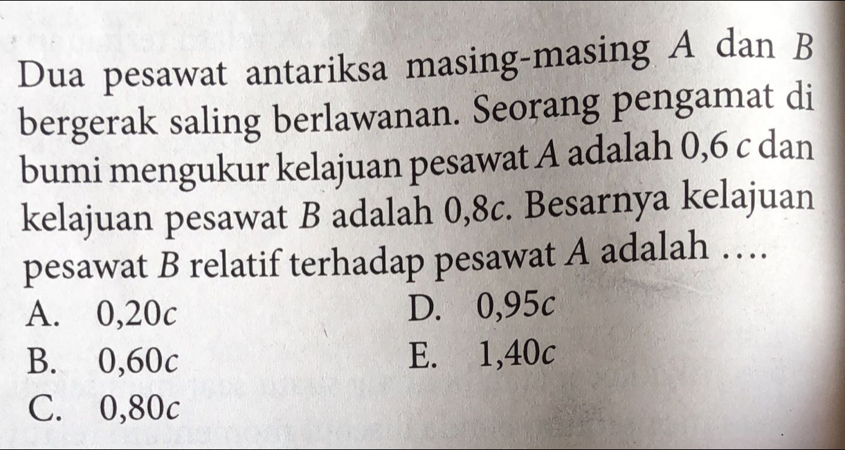 Dua pesawat antariksa masing-masing A dan B
bergerak saling berlawanan. Seorang pengamat di
bumi mengukur kelajuan pesawat A adalah 0,6 c dan
kelajuan pesawat B adalah 0,8c. Besarnya kelajuan
pesawat B relatif terhadap pesawat A adalah …
A. 0,20c D. 0,95c
B. 0,60c E. 1,40c
C. 0,80c