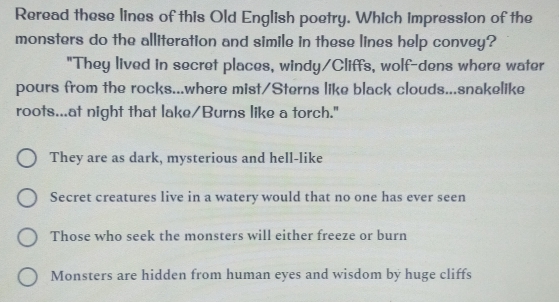 Reread these lines of this Old English poetry. Which impression of the
monsters do the alliteration and simile in these lines help convey?
"They lived in secret places, windy/Cliffs, wolf-dens where water
pours from the rocks...where mist/Sterns like black clouds...snakelike
roots...at night that lake/Burns like a torch."
They are as dark, mysterious and hell-like
Secret creatures live in a watery would that no one has ever seen
Those who seek the monsters will either freeze or burn
Monsters are hidden from human eyes and wisdom by huge cliffs