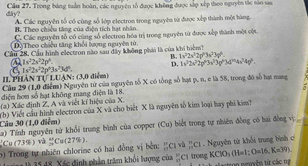 Trong bảng tuần hoàn, các nguyên tổ được không được sắp xếp theo nguyên tắc nào sau
dây?
A. Các nguyên tố có cùng số lớp electron trong nguyên tử được xếp thành một hàng.
B. Theo chiều tăng của điện tích hạt nhân.
C. Các nguyên tố có cùng số electron hóa trị trong nguyên tử được xếp thành một cột.
D.)Theo chiều tăng khối lượng nguyên tử.
Cầu 28. Cầu hình electron nào sau dây không phải là của khí hiểm?
B. 1s^22s^22p^63s^23p^6.
A 1s^22s^22p^6.
D. 1s^22s^22p^63s^23p^63d^(10)4s^24p^6.
1s^22s^22p^63s^23d^6.
II. PHÀN Tự LUẠN: (3,0 điểm)
Câu 29 (1,0 diểm) Nguyên tử của nguyên tố X có tổng số hạt p, n, e là 58, trong đó số hạt mang
điện hơn số hạt không mang điện là 18.
(a) Xác định Z, A và viết kí hiệu của X.
(b) Viết cấu hình electron của X và cho biết X là nguyên tố kim loại hay phi kim?
Câu 30 (1,0 điểm)
Ca) Tính nguyên tử khối trung bình của copper (Cu) biết trong tự nhiên đồng có hai đồng vị:
Cu (73% ) ) và beginarrayr 65 29endarray Cu(27%).
b) Trong tự nhiên chlorine có hai đồng vị bền: _(17)^(37)C1 và _(17)^(35)Cl. Nguyên tử khối trung bình c
nlà  5 48. Xác đinh phần trăm khổi lượng của beginarrayr 37 17endarray ( Cltrong KClO_3(H=1;O=16,K=39).
lectron nguyên từ các ng