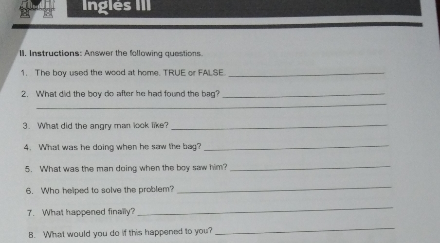 Inglés III 
II. Instructions: Answer the following questions. 
1. The boy used the wood at home. TRUE or FALSE._ 
2. What did the boy do after he had found the bag?_ 
_ 
_ 
3. What did the angry man look like?_ 
4. What was he doing when he saw the bag? 
_ 
5. What was the man doing when the boy saw him?_ 
6. Who helped to solve the problem? 
_ 
7. What happened finally? 
_ 
8. What would you do if this happened to you? 
_