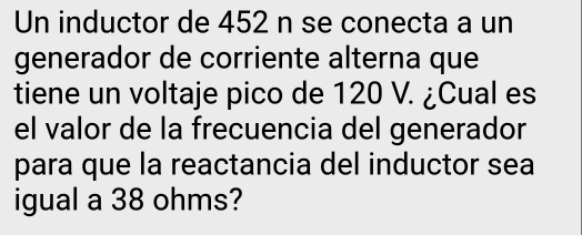 Un inductor de 452 n se conecta a un 
generador de corriente alterna que 
tiene un voltaje pico de 120 V. ¿Cual es 
el valor de la frecuencia del generador 
para que la reactancia del inductor sea 
igual a 38 ohms?