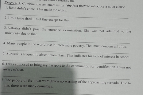 nan t surprise me . 
Exercise 5: Combine the sentences using “the fact that” to introduce a noun clause. 
1. Rosa didn’t come. That made me angry. 
_ 
_ 
2. I'm a little tired. I feel fine except for that. 
3. Natasha didn’t pass the entrance examination. She was not admitted to the 
university due to that. 
_ 
_ 
4. Many people in the world live in intolerable poverty. That must concern all of us. 
_ 
5. Surasuk is frequently absent from class. That indicates his lack of interest in school. 
6. I was supposed to bring my passport to the examination for identification. I was not 
aware of that. 
_ 
7. The people of the town were given no warning of the approaching tornado. Due to 
that, there were many casualties. 
_