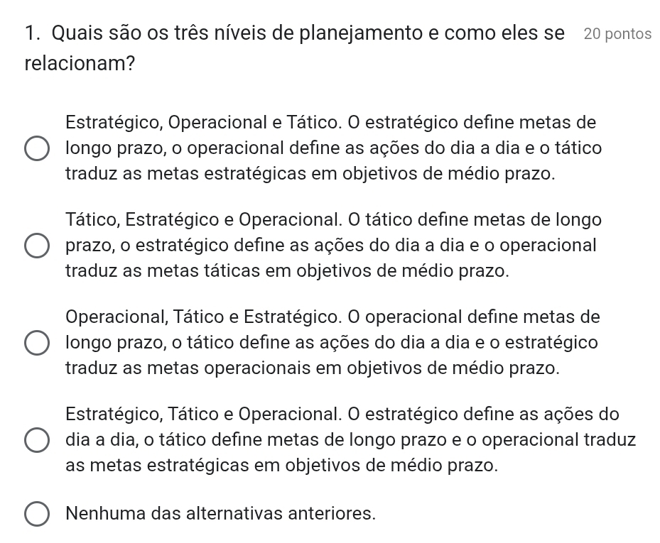 Quais são os três níveis de planejamento e como eles se 20 pontos
relacionam?
Estratégico, Operacional e Tático. O estratégico define metas de
longo prazo, o operacional define as ações do dia a dia e o tático
traduz as metas estratégicas em objetivos de médio prazo.
Tático, Estratégico e Operacional. O tático define metas de longo
prazo, o estratégico define as ações do dia a dia e o operacional
traduz as metas táticas em objetivos de médio prazo.
Operacional, Tático e Estratégico. O operacional define metas de
longo prazo, o tático define as ações do dia a dia e o estratégico
traduz as metas operacionais em objetivos de médio prazo.
Estratégico, Tático e Operacional. O estratégico define as ações do
dia a dia, o tático define metas de longo prazo e o operacional traduz
as metas estratégicas em objetivos de médio prazo.
Nenhuma das alternativas anteriores.