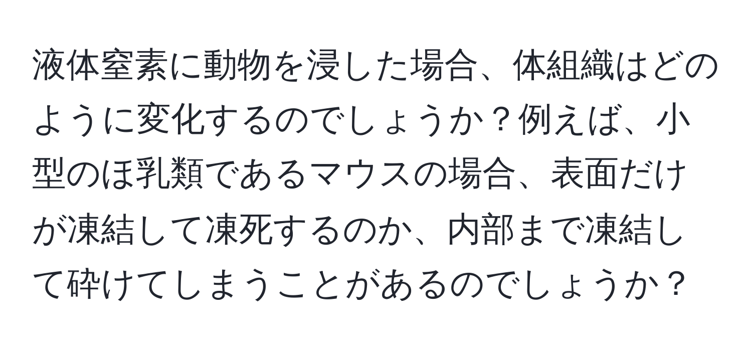 液体窒素に動物を浸した場合、体組織はどのように変化するのでしょうか？例えば、小型のほ乳類であるマウスの場合、表面だけが凍結して凍死するのか、内部まで凍結して砕けてしまうことがあるのでしょうか？