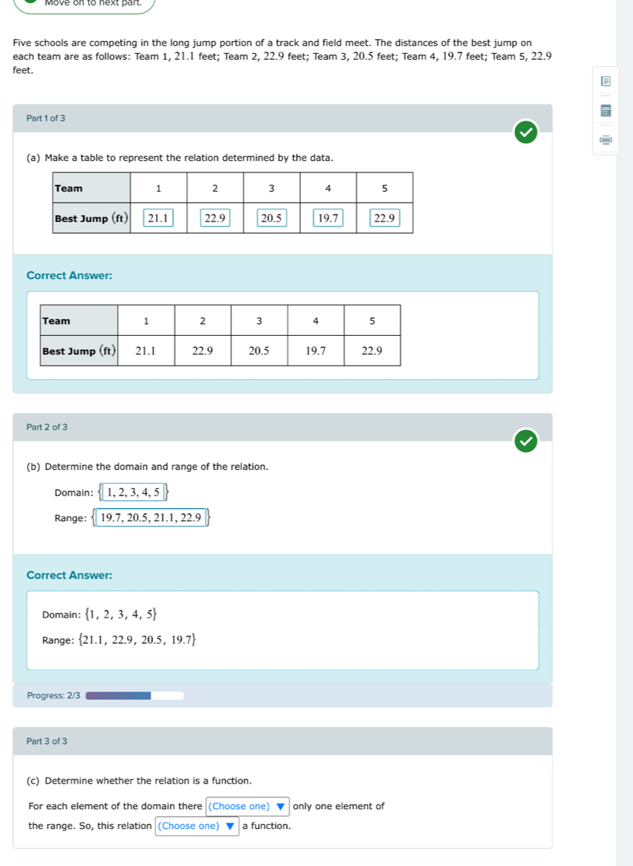 Five schools are competing in the long jump portion of a track and field meet. The distances of the best jump on 
each team are as follows: Team 1, 21.1 feet; Team 2, 22.9 feet; Team 3, 20.5 feet; Team 4, 19.7 feet; Team 5, 22.9
feet. 
Part 1 of 3 
(a) Make a table to represent the relation determined by the data. 
Correct Answer: 
Part 2 of 3 
(b) Determine the domain and range of the relation. 
Domain:  1,2,3,4,5
Range: 19.7,20.5,21.1, 22.9
Correct Answer: 
Domain:  1,2,3,4,5
Range:  21.1,22.9,20.5,19.7
Progress: 2/3 
Part 3 of 3 
(c) Determine whether the relation is a function. 
For each element of the domain there (Choose one) only one element of 
the range. So, this relation (Choose one) a function.