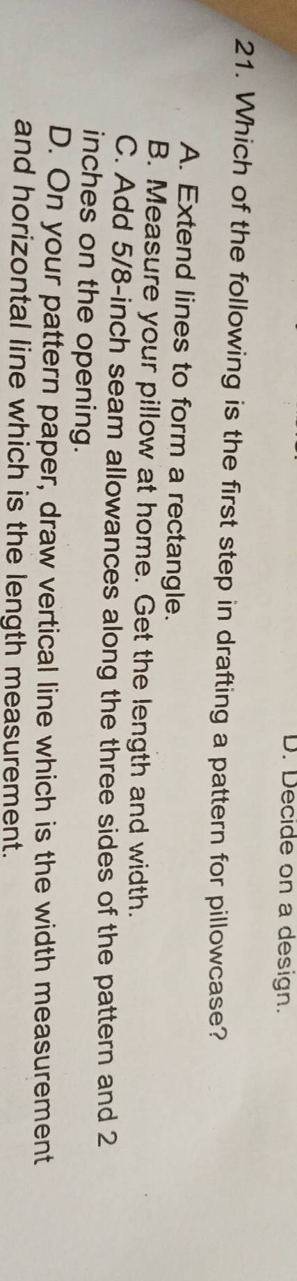 D. Decide on a design.
21. Which of the following is the first step in drafting a pattern for pillowcase?
A. Extend lines to form a rectangle.
B. Measure your pillow at home. Get the length and width.
C. Add 5/8-inch seam allowances along the three sides of the pattern and 2
inches on the opening.
D. On your pattern paper, draw vertical line which is the width measurement
and horizontal line which is the length measurement.