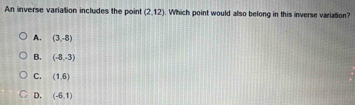 An inverse variation includes the point (2,12). Which point would also belong in this inverse variation?
A. (3,-8)
B. (-8,-3)
C. (1,6)
D. (-6,1)