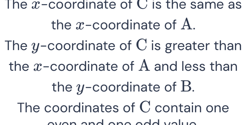 The x-coordinate of C is the same as 
the x-coordinate of A. 
The y-coordinate of C is greater than 
the x-coordinate of A and less than 
the y-coordinate of B. 
The coordinates of C contain one