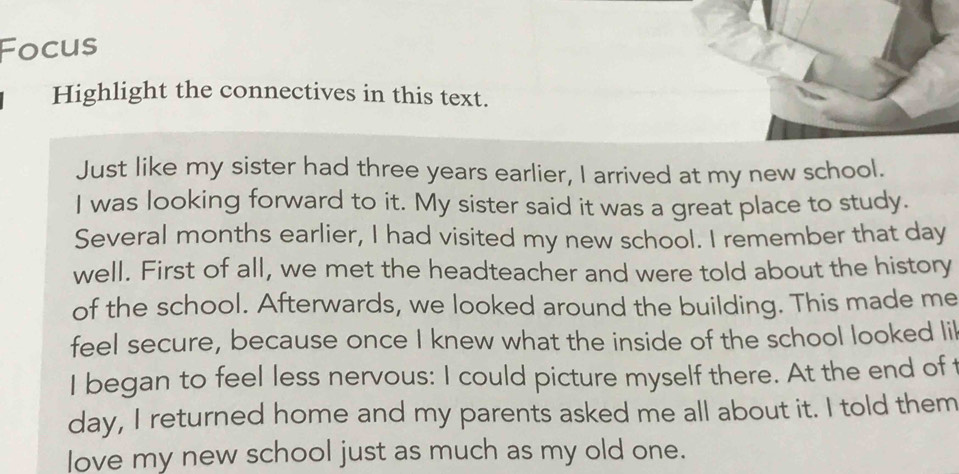 Focus 
Highlight the connectives in this text. 
Just like my sister had three years earlier, I arrived at my new school. 
I was looking forward to it. My sister said it was a great place to study. 
Several months earlier, I had visited my new school. I remember that day
well. First of all, we met the headteacher and were told about the history 
of the school. Afterwards, we looked around the building. This made me 
feel secure, because once I knew what the inside of the school looked lil 
I began to feel less nervous: I could picture myself there. At the end of t 
day, I returned home and my parents asked me all about it. I told them 
love my new school just as much as my old one.