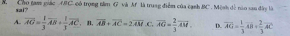 Cho tam giác ABC -có trọng tâm G và M là trung điểm của cạnh BC. Mệnh đề nào sau đây là
sai?
A. vector AG= 1/3 vector AB+ 1/3 vector AC. B. vector AB+vector AC=2vector AM .C. vector AG= 2/3 vector AM. D. vector AG= 1/3 vector AB+ 2/3 vector AC