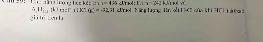 Cầu 59: ' Cho năng lượng liên kết: E_H-H=436kJ/mol; E_Cl-Cl=242kJ/mol và
△ _rH_(298)^0(kJmol^(-1))HCl(g)=-92, 31kJ/mol 1. Năng lượng liên kết H-Cl của khí HCl tính theo cả 
giá trị trên là