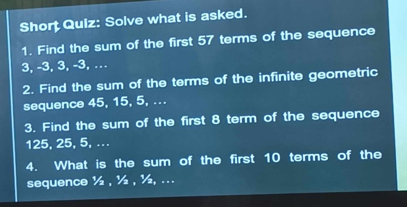 Short Quiz: Solve what is asked. 
1. Find the sum of the first 57 terms of the sequence
3, -3, 3, -3, … 
2. Find the sum of the terms of the infinite geometric 
sequence 45, 15, 5, ... 
3. Find the sum of the first 8 term of the sequence
125, 25, 5, .. 
4. What is the sum of the first 10 terms of the 
sequence ½ , ½ , ½, ...