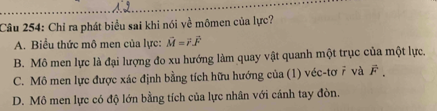 Chỉ ra phát biểu sai khi nói về mômen của lực?
A. Biểu thức mô men của lực: vector M=vector r.vector F
B. Mô men lực là đại lượng đo xu hướng làm quay vật quanh một trục của một lực.
C. Mô men lực được xác định bằng tích hữu hướng của (1) véc-tơ 7 và vector F.
D. Mô men lực có độ lớn bằng tích của lực nhân với cánh tay đòn.