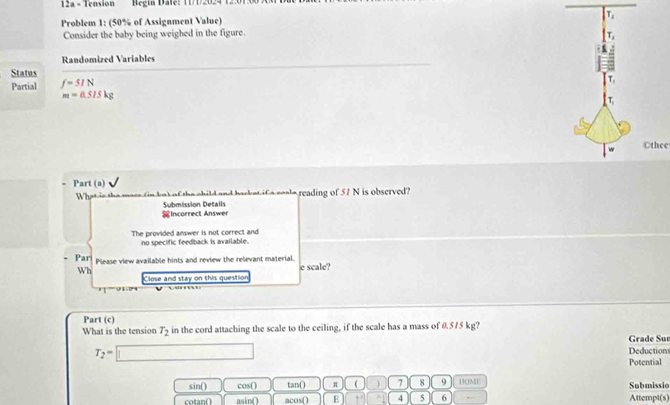 12a - Tension Begín Date: T1/12024 12:
Problem 1: (50% of Assignment Value)
Consider the baby being weighed in the figure.
Randomized Variables
Status
Partial f=51N
m=0.515kg
Othee
Part (a)
What is the macs (in ke) of the child and backet if a ceale reading of 57 N is observed?
Submission Details
Incorrect Answer
The provided answer is not correct and
no specific feedback is available.
Par Please view available hints and review the relevant material.
Wh
e scale?
Close and stay on this question
Part (c)
What is the tension T_2 in the cord attaching the scale to the ceiling, if the scale has a mass of 0.515 kg?
Grade Sur
T_2=□ Deductions
Potential
sin() cos() tan() π ( 7 8 9 HOME Submissio
cotan( asin() acos( E 4 5 6 Attempt(s)