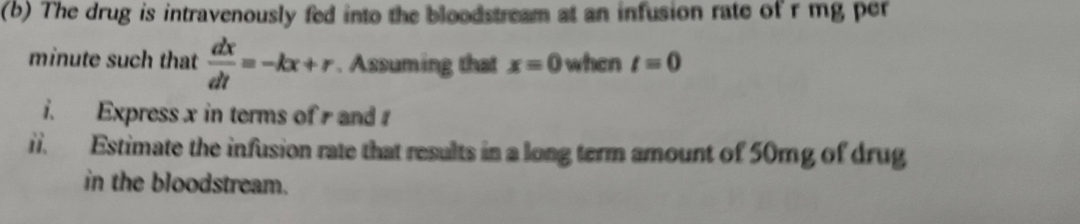 The drug is intravenously fed into the bloodstream at an infusion rate of r mg per
minute such that  dx/dt =-kx+r. Assuming that x=0 when t=0
i. Express x in terms of and 
ii. Estimate the infusion rate that results in a long term amount of 50mg of drug 
in the bloodstream.