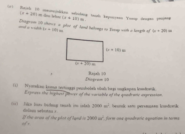 (α) Rajah 10 memunjukkan sebidang tanalı kepunyaan Yusup dengan panjang
(x+20) m dan lebar (x+10)m.
Diagram 10 shows a plot of land belongs to Yusup with a length of (x+20) 11
and a width (x+10)m.
Rajah 10
Diagram 10
(1) Nyatakan kuasa tertinggi pemboleh ubah bagi ungkapan kuadratik.
Express the highest power of the variable of the quadratic expression.
(i) Jika luas bidang tanah itu ialah 2000m^2. bentuk satu persamaan kuadratik 
dalam sebutan x.
If the area of the plot of lqnd is 2000_(111)^2 , form one quadratic equation in terms
ofx.