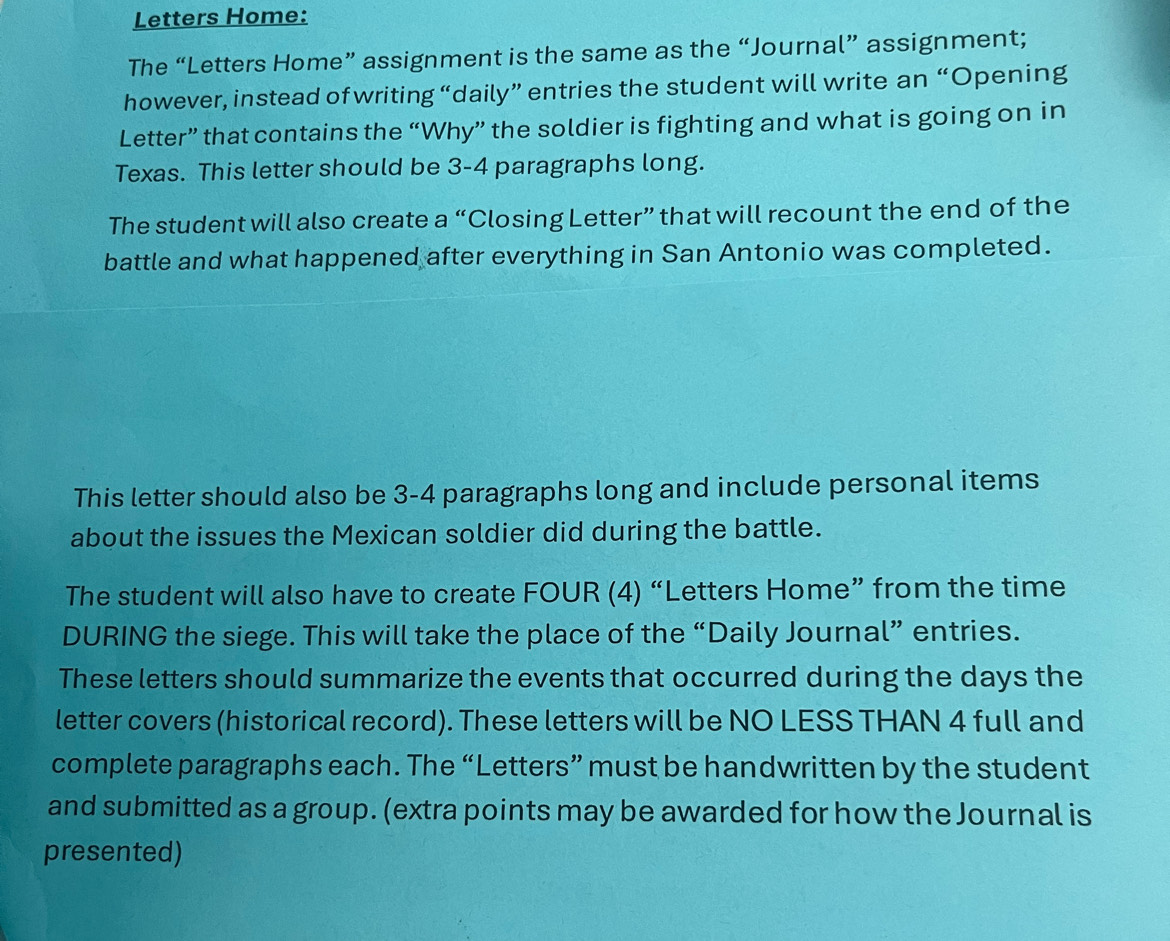 Letters Home: 
The “Letters Home” assignment is the same as the “Journal” assignment; 
however, instead of writing “daily” entries the student will write an “Opening 
Letter” that contains the “Why” the soldier is fighting and what is going on in 
Texas. This letter should be 3-4 paragraphs long. 
The student will also create a “Closing Letter” that will recount the end of the 
battle and what happened after everything in San Antonio was completed. 
This letter should also be 3-4 paragraphs long and include personal items 
about the issues the Mexican soldier did during the battle. 
The student will also have to create FOUR (4) “Letters Home” from the time 
DURING the siege. This will take the place of the “Daily Journal” entries. 
These letters should summarize the events that occurred during the days the 
letter covers (historical record). These letters will be NO LESS THAN 4 full and 
complete paragraphs each. The “Letters” must be handwritten by the student 
and submitted as a group. (extra points may be awarded for how the Journal is 
presented)