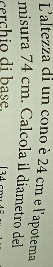 L'altezza di un cono è 24 cm e l'apotema 
misura 74 cm. Calcola il diametro del 
cerchio di base. 4
