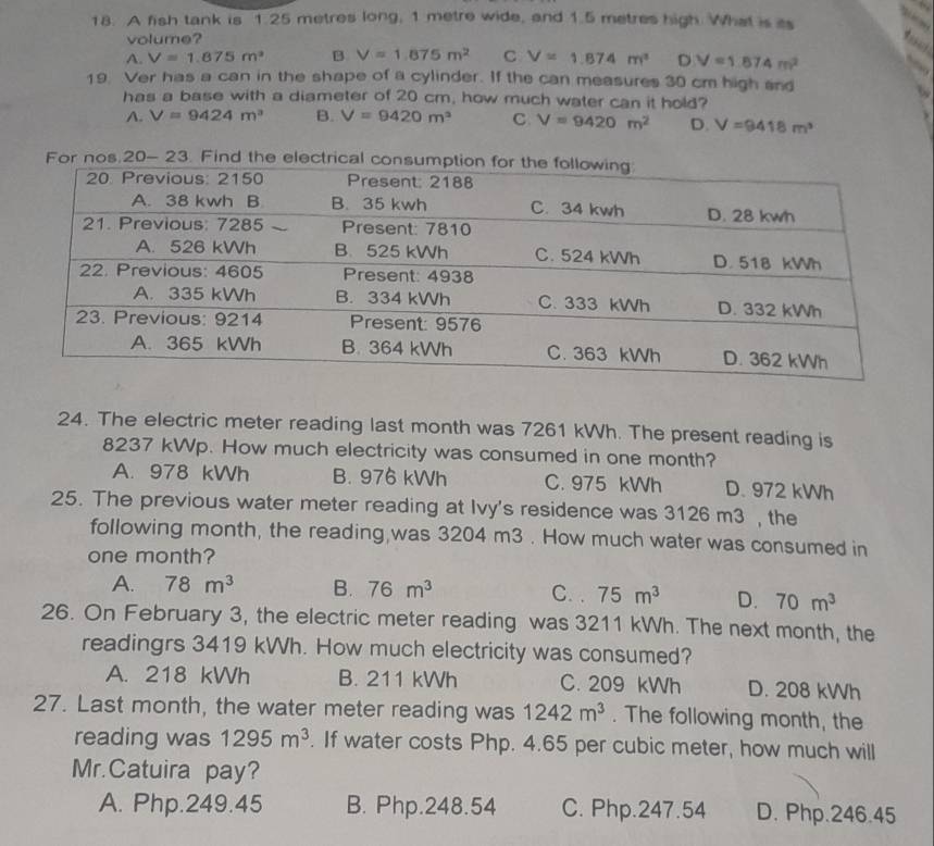 A fish tank is 1.25 metres long, 1 metre wide, and 1.5 metres high. What is as
volume?
A. V=1.875m^2 B V=1.875m^2 C V=1.874m^2 D V=1.874m^2
19. Ver has a can in the shape of a cylinder. If the can measures 30 cm high and
has a base with a diameter of 20 cm, how much water can it hold?
A. V=9424m^3 B. V=9420m^3 C V=9420m^2 D. V=9418m^3
24. The electric meter reading last month was 7261 kWh. The present reading is
8237 kWp. How much electricity was consumed in one month?
A. 978 kWh B. 976 kWh C. 975 kWh D. 972 kWh
25. The previous water meter reading at Ivy's residence was 3126 m3 , the
following month, the reading,was 3204 m3. How much water was consumed in
one month?
A. 78m^3 B. 76m^3 75m^3 D. 70m^3
C. .
26. On February 3, the electric meter reading was 3211 kWh. The next month, the
readingrs 3419 kWh. How much electricity was consumed?
A. 218 kWh B. 211 kWh C. 209 kWh D. 208 kWh
27. Last month, the water meter reading was 1242m^3. The following month, the
reading was 1295m^3. If water costs Php. 4.65 per cubic meter, how much will
Mr.Catuira pay?
A. Php.249.45 B. Php.248.54 C. Php.247.54 D. Php.246.45
