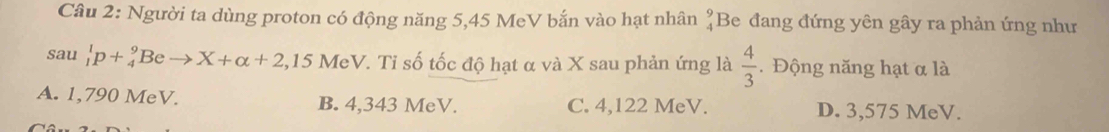 Người ta dùng proton có động năng 5,45 MeV bắn vào hạt nhân beginarrayr 9 4endarray Be đang đứng yên gây ra phản ứng như
sau _1^(1p+_4^9Beto X+alpha +2,15 MeV. Tỉ số tốc độ hạt α và X sau phản ứng là frac 4)3. Động năng hạt α là
A. 1,790 MeV. B. 4,343 MeV. C. 4,122 MeV. D. 3,575 MeV.