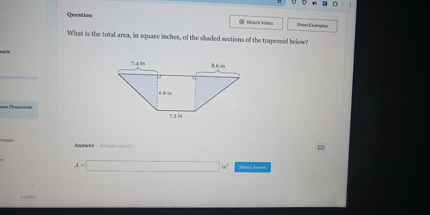 Question 
Watch Video Show Examples 
What is the total area, in square inches, of the shaded sections of the trapezoid below? 
vork 
pes (Trapezoids 
olygon 
Answer Attempt 1 out of 2 
es
A=□ in^2 Submit Answer 
Log Out