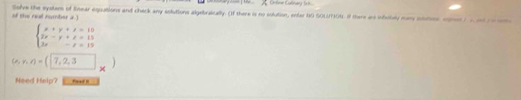 Onlne Culnary Sk 
Solve the system of linear equations and check any solutions algebraically. (If there is no solution, enter NO SOLUTION. If there are infcitaly many soatios egent ) y adt 
of the real number a.)
beginarrayl x+y+z=10 2x-y+z=15 2x-z=19endarray.
(e,y,z)=(7,2,3 × 

Need Help? flaa I