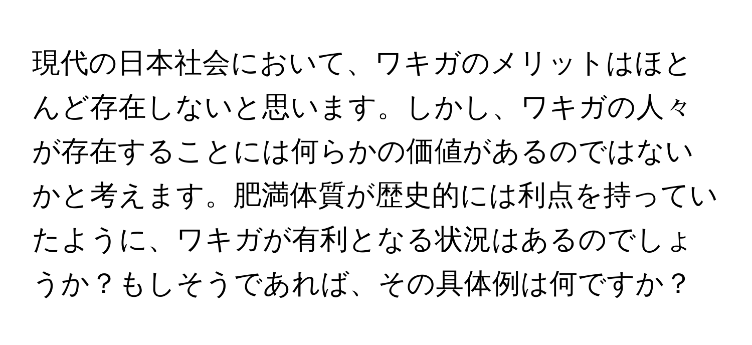 現代の日本社会において、ワキガのメリットはほとんど存在しないと思います。しかし、ワキガの人々が存在することには何らかの価値があるのではないかと考えます。肥満体質が歴史的には利点を持っていたように、ワキガが有利となる状況はあるのでしょうか？もしそうであれば、その具体例は何ですか？