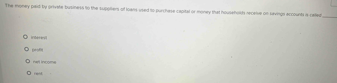 The money paid by private business to the suppliers of loans used to purchase capital or money that households receive on savings accounts is called_
interest
profit
net income
rent