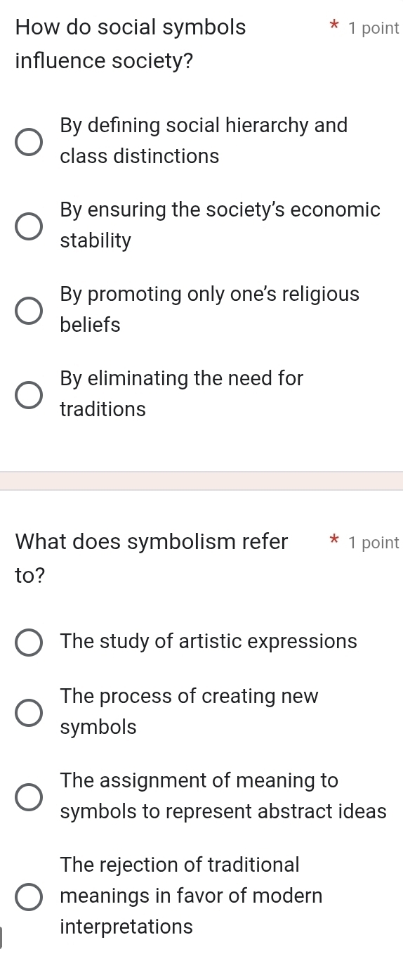 How do social symbols 1 point
influence society?
By defining social hierarchy and
class distinctions
By ensuring the society's economic
stability
By promoting only one's religious
beliefs
By eliminating the need for
traditions
What does symbolism refer 1 point
to?
The study of artistic expressions
The process of creating new
symbols
The assignment of meaning to
symbols to represent abstract ideas
The rejection of traditional
meanings in favor of modern
interpretations