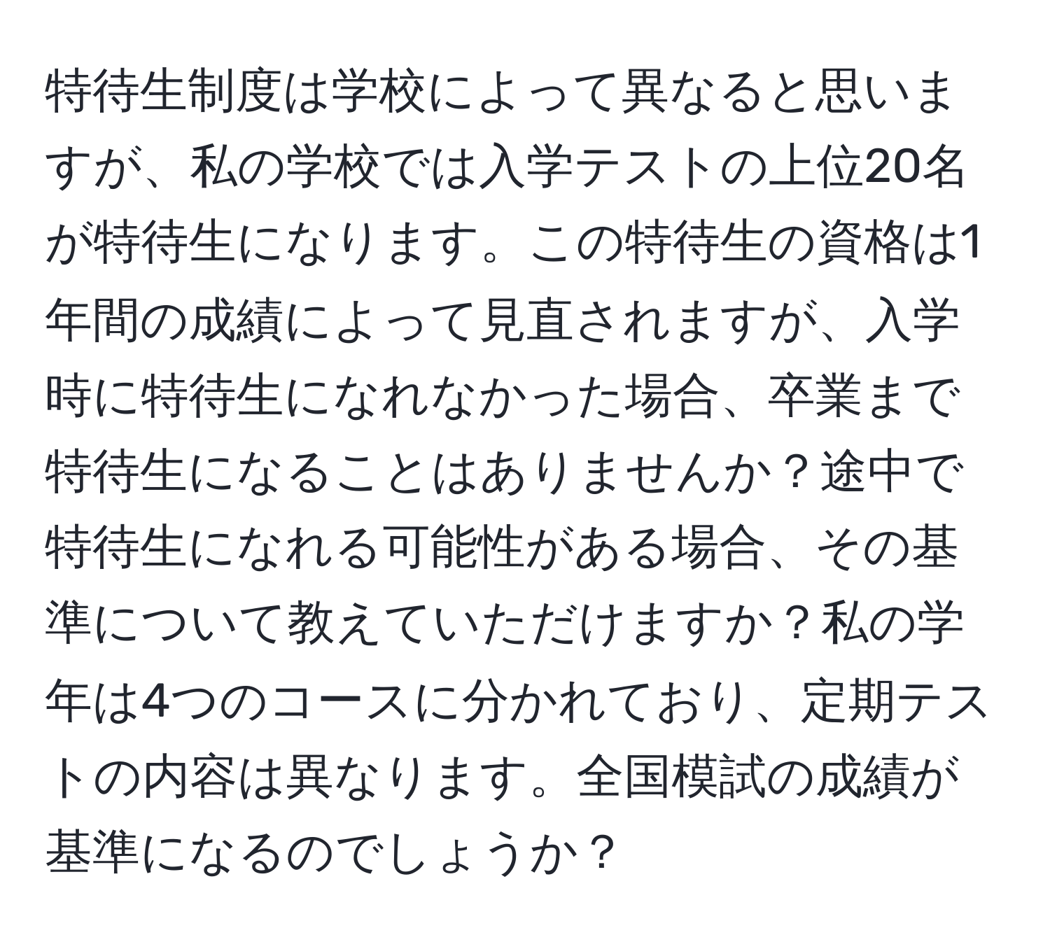 特待生制度は学校によって異なると思いますが、私の学校では入学テストの上位20名が特待生になります。この特待生の資格は1年間の成績によって見直されますが、入学時に特待生になれなかった場合、卒業まで特待生になることはありませんか？途中で特待生になれる可能性がある場合、その基準について教えていただけますか？私の学年は4つのコースに分かれており、定期テストの内容は異なります。全国模試の成績が基準になるのでしょうか？