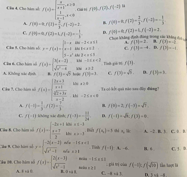 Cho hàm số: f(x)=beginarrayl  x/x+1 ,x≥ 0  1/x-1 ,x<0endarray.. Giá trị f(0),f(2),f(-2) là
A. f(0)=0;f(2)= 2/3 ,f(-2)=2. B. f(0)=0;f(2)= 2/3 ,f(-2)=- 1/3 .
C. f(0)=0;f(2)=1,f(-2)=- 1/3 . D. f(0)=0;f(2)=1,f(-2)=2.
Chọn khăng định đúng trong các khăng định B. f(3)=-2.
A. f(3)=2.
Câu 5. Cho hàm số: y=f(x)=beginarrayl 1-xkhi-2 C. f(3)=-4. D. f(3)=-1.
khi . Tính giá trị f(3).
Câu 6. Cho hàm số f(x)=beginarrayl 3(x-2) sqrt(x^2-4)endarray. khi
A. Không xác định. B. f(3)=sqrt(5) hoặc f(3)=3. C. f(3)=sqrt(5). D. f(3)=3.
khi x≥ 0
Câu 7. Cho hàm số f(x)=beginarrayl  (2x+3)/x+1   (sqrt[3](2+3x))/x-2 endarray. khi° -2≤ x<0</tex>
. Ta có kết quả nào sau đây đúng?
A. f(-1)= 1/3 ;f(2)= 7/3 .
B. f(0)=2;f(-3)=sqrt(7).
C. f(-1) :không xác định; f(-3)=- 11/24 . D. f(-1)=sqrt(8);f(3)=0.
Câu 8. Cho hàm số f(x)=beginarrayl -2x+1khix≤ -3  (x+7)/2 khix>-3endarray.. Biết f(x_0)=5 thì x_0 là: A. -2 . B. 3 . C. 0 . D.
Câu 9. Cho hàm số y=beginarrayl -2(x-2)nentiu-1≤ x<1 sqrt(x^2-1e^tux≥ 1endarray). . Tính f(-1) : A. -6. B. 6 . C. 5 . D.
neáu -1≤ x≤ 1
Câu 10. Cho hàm số f(x)=beginarrayl 2(x-3) sqrt(x^2-1)endarray. neáu x≥ 1; giá trị của f(-1);f(sqrt(10)) lần lượt là
A. 8 và 0. B. 0 và 8. C. -8 và 3. D. 5va-8