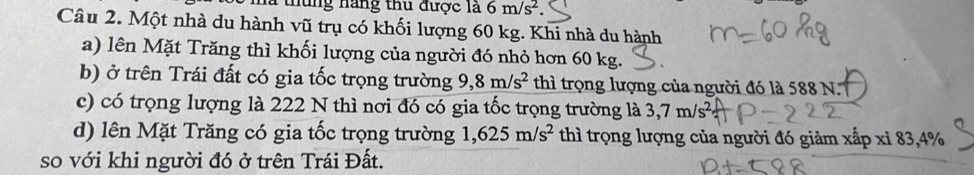 nững năng thu được là 6m/s^2. 
Câu 2. Một nhà du hành vũ trụ có khối lượng 60 kg. Khi nhà du hành 
a) lên Mặt Trăng thì khối lượng của người đó nhỏ hơn 60 kg. 
b) ở trên Trái đất có gia tốc trọng trường 9,8m/s^2 thì trọng lượng của người đó là 588 N. 
c) có trọng lượng là 222 N thì nơi đó có gia tốc trọng trường là 3,7m/s^2
d) lên Mặt Trăng có gia tốc trọng trường 1,625m/s^2 thì trọng lượng của người đó giảm xấp xỉ 83, 4%
so với khi người đó ở trên Trái Đất.