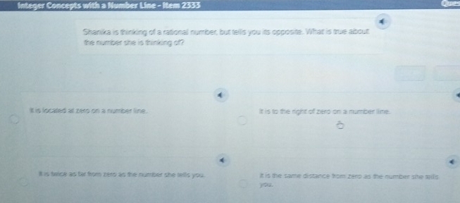 Integer Concepts with a Number Line - Item 2333
Shanika is thinking of a rational number, but tells you its opposite. What is true about
the number she is thinking of
4
It is located at zero on a number line. It is to the right of zero on a number lime.
4
ll is twice as far from zero as the number she tells you. It is the same distance from zerp as the number sie tellis 
you.