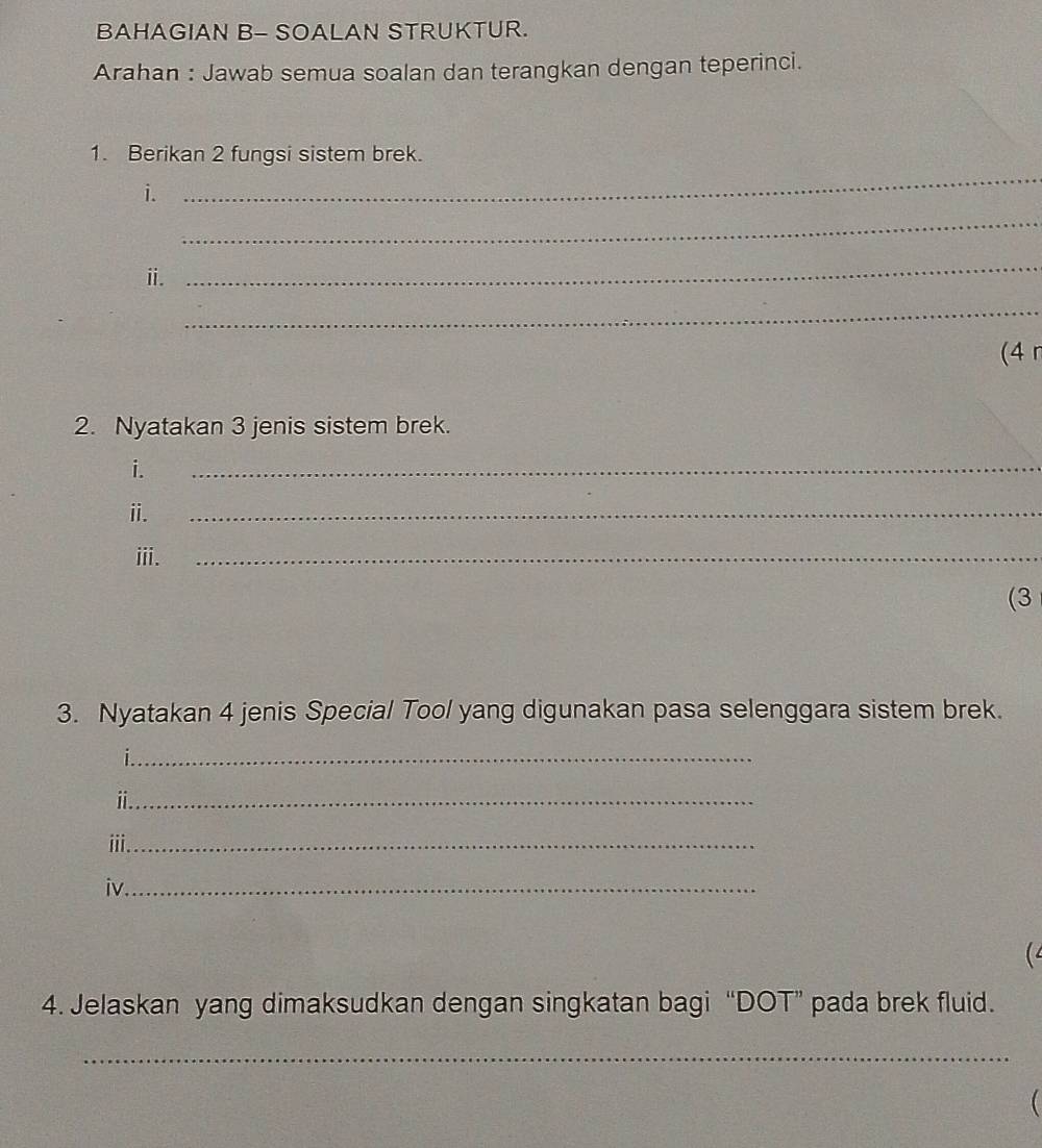 BAHAGIAN B- SOALAN STRUKTUR. 
Arahan : Jawab semua soalan dan terangkan dengan teperinci. 
1. Berikan 2 fungsi sistem brek. 
i. 
_ 
_ 
ⅱ. 
_ 
_ 
(4 r 
2. Nyatakan 3 jenis sistem brek. 
i. 
_ 
ⅱ. 
_ 
iii. 
_ 
(3 
3. Nyatakan 4 jenis Special Tool yang digunakan pasa selenggara sistem brek. 
_| 
_i 
i._ 
iv_ 
( 
4. Jelaskan yang dimaksudkan dengan singkatan bagi “DOT” pada brek fluid. 
_