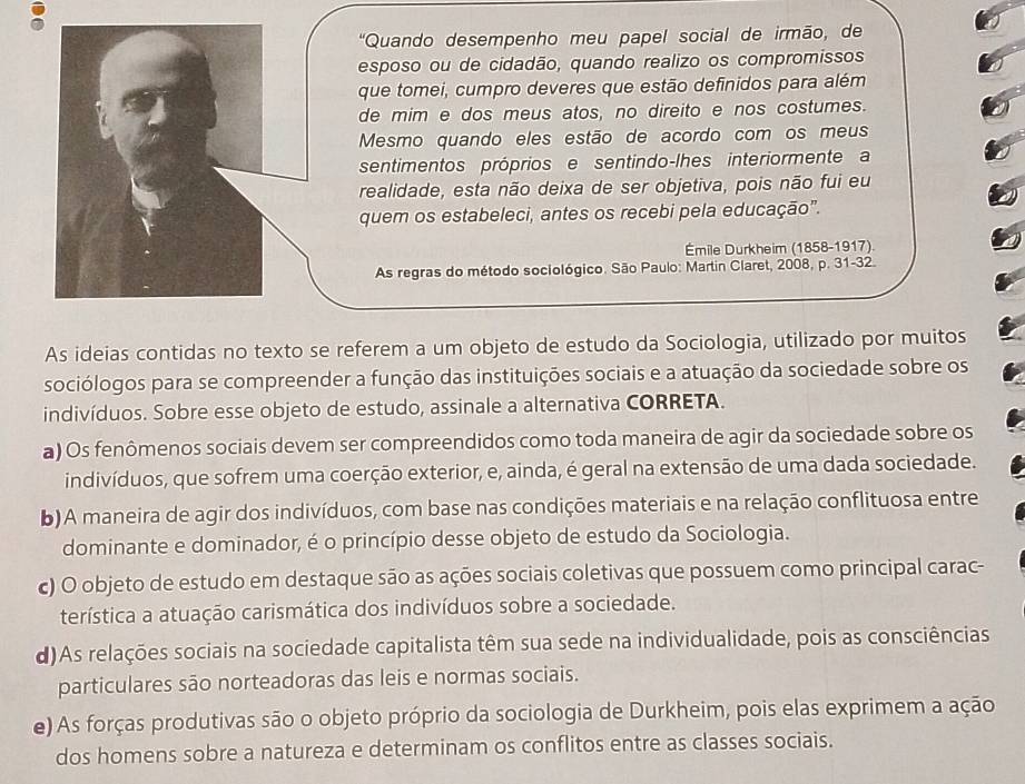 'Quando desempenho meu papel social de irmão, de
esposo ou de cidadão, quando realizo os compromissos
que tomei, cumpro deveres que estão definidos para além
de mim e dos meus atos, no direito e nos costumes.
Mesmo quando eles estão de acordo com os meus
sentimentos próprios e sentindo-lhes interiormente a
realidade, esta não deixa de ser objetiva, pois não fui eu
quem os estabeleci, antes os recebi pela educação".
Émile Durkheim (1858-1917).
As regras do método sociológico. São Paulo: Martin Claret, 2008, p. 31-32.
As ideias contidas no texto se referem a um objeto de estudo da Sociologia, utilizado por muitos
sociólogos para se compreender a função das instituições sociais e a atuação da sociedade sobre os
indivíduos. Sobre esse objeto de estudo, assinale a alternativa CORRETA.
a) Os fenômenos sociais devem ser compreendidos como toda maneira de agir da sociedade sobre os
indivíduos, que sofrem uma coerção exterior, e, ainda, é geral na extensão de uma dada sociedade.
b) A maneira de agir dos indivíduos, com base nas condições materiais e na relação conflituosa entre
dominante e dominador, é o princípio desse objeto de estudo da Sociologia.
c) O objeto de estudo em destaque são as ações sociais coletivas que possuem como principal carac-
terística a atuação carismática dos indivíduos sobre a sociedade.
d)As relações sociais na sociedade capitalista têm sua sede na individualidade, pois as consciências
particulares são norteadoras das leis e normas sociais.
e) As forças produtivas são o objeto próprio da sociologia de Durkheim, pois elas exprimem a ação
dos homens sobre a natureza e determinam os conflitos entre as classes sociais.