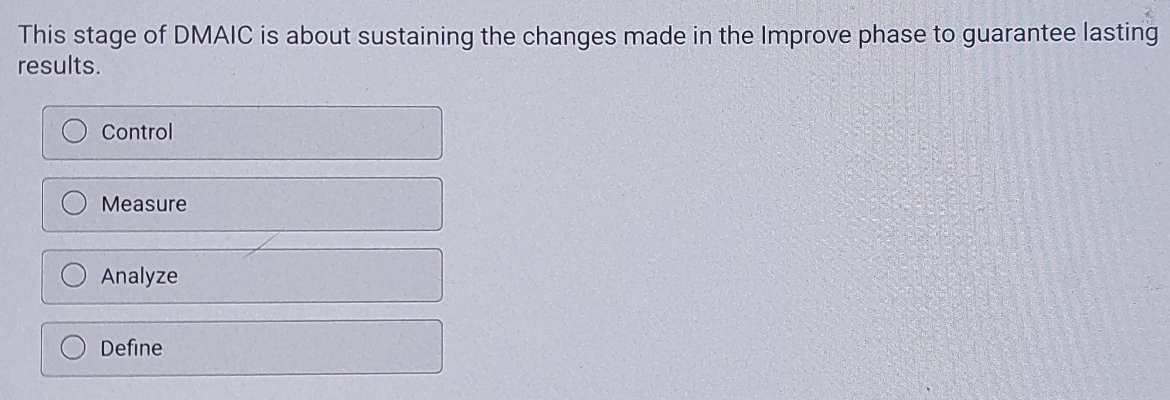 This stage of DMAIC is about sustaining the changes made in the Improve phase to guarantee lasting
results.
Control
Measure
Analyze
Define