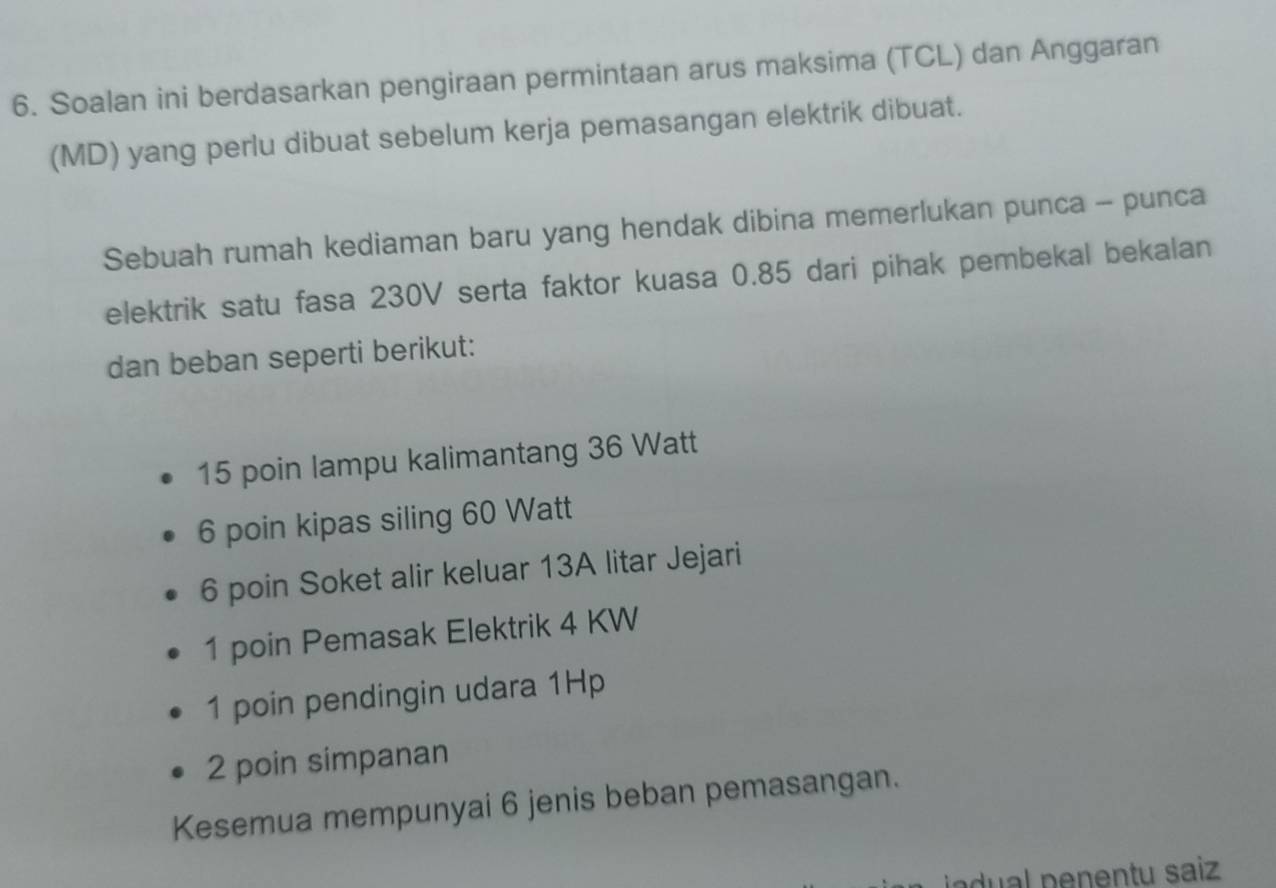 Soalan ini berdasarkan pengiraan permintaan arus maksima (TCL) dan Anggaran
(MD) yang perlu dibuat sebelum kerja pemasangan elektrik dibuat.
Sebuah rumah kediaman baru yang hendak dibina memerlukan punca - punca
elektrik satu fasa 230V serta faktor kuasa 0.85 dari pihak pembekal bekalan
dan beban seperti berikut:
15 poin lampu kalimantang 36 Watt
6 poin kipas siling 60 Watt
6 poin Soket alir keluar 13A litar Jejari
1 poin Pemasak Elektrik 4 KW
1 poin pendingin udara 1Hp
2 poin simpanan
Kesemua mempunyai 6 jenis beban pemasangan.
adual penentu saiz