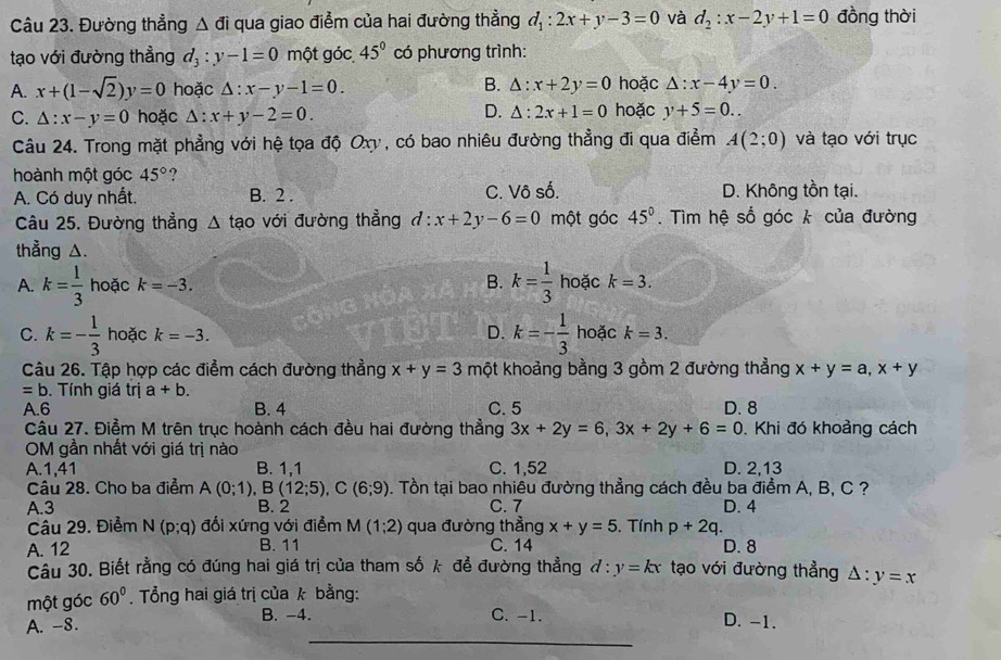 Đường thẳng △ di qua giao điểm của hai đường thẳng d_1:2x+y-3=0 và d_2:x-2y+1=0 đồng thời
tạo với đường thẳng d_3:y-1=0 một góc 45° có phương trình:
B.
A. x+(1-sqrt(2))y=0 hoặc △ :x-y-1=0. △ :x+2y=0 hoặc △ :x-4y=0.
D. △ :2x+1=0
C. △ :x-y=0 hoặc △ :x+y-2=0. hoặc y+5=0..
Câu 24. Trong mặt phẳng với hệ tọa độ Oxy, có bao nhiêu đường thẳng đi qua điểm A(2;0) và tạo với trục
hoành một góc 45° ?
A. Có duy nhất. B. 2 . C. Vô số. D. Không tồn tại.
Câu 25. Đường thẳng △ tao với đường thẳng d:x+2y-6=0 một góc 45°. Tìm hệ số góc k của đường
thẳng △.
A. k= 1/3  hoặc k=-3. B. k= 1/3  hoặc k=3.
C. k=- 1/3  hoặc k=-3. D. k=- 1/3  hoặc k=3.
Câu 26. Tập hợp các điểm cách đường thẳng x+y=3 một khoảng bằng 3 gồm 2 đường thẳng x+y=a,x+y
=b. Tính giá trị a+b.
A.6 B. 4 C. 5 D. 8
Câu 27. Điểm M trên trục hoành cách đều hai đường thẳng 3x+2y=6,3x+2y+6=0. Khi đó khoảng cách
OM gần nhất với giá trị nào
A.1,41 B. 1,1 C. 1,52 D. 2,13
Câu 28. Cho ba điểm A(0;1),B(12;5),C(6;9) 0. Tồn tại bao nhiêu đường thẳng cách đều ba điểm A, B, C ?
A.3 B. 2 C.7 D. 4
Câu 29. Điểm N(p;q) đối xứng với điểm M(1;2) qua đường thẳng x+y=5. Tính p+2q.
A. 12 B. 11 C. 14 D. 8
Câu 30. Biết rằng có đúng hai giá trị của tham số k để đường thẳng d:y=kx tạo với đường thẳng
một góc 60°. Tổng hai giá trị của k bằng: △ :y=x
_
A. -8. B. -4. C. -1. D. -1.