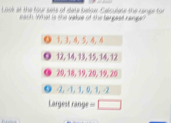 Look at the four sats of date below Calculats the range for 
each. What is the value of the largest range?
0 1, 3, 4, 5, 4, 4
9 12, 14, 13, 15, 14, 12
© 29, 18, 19, 29, 19, 29
9 -2, -1, 1, 9, 1, -2
Largest range = □ 
Draviaua