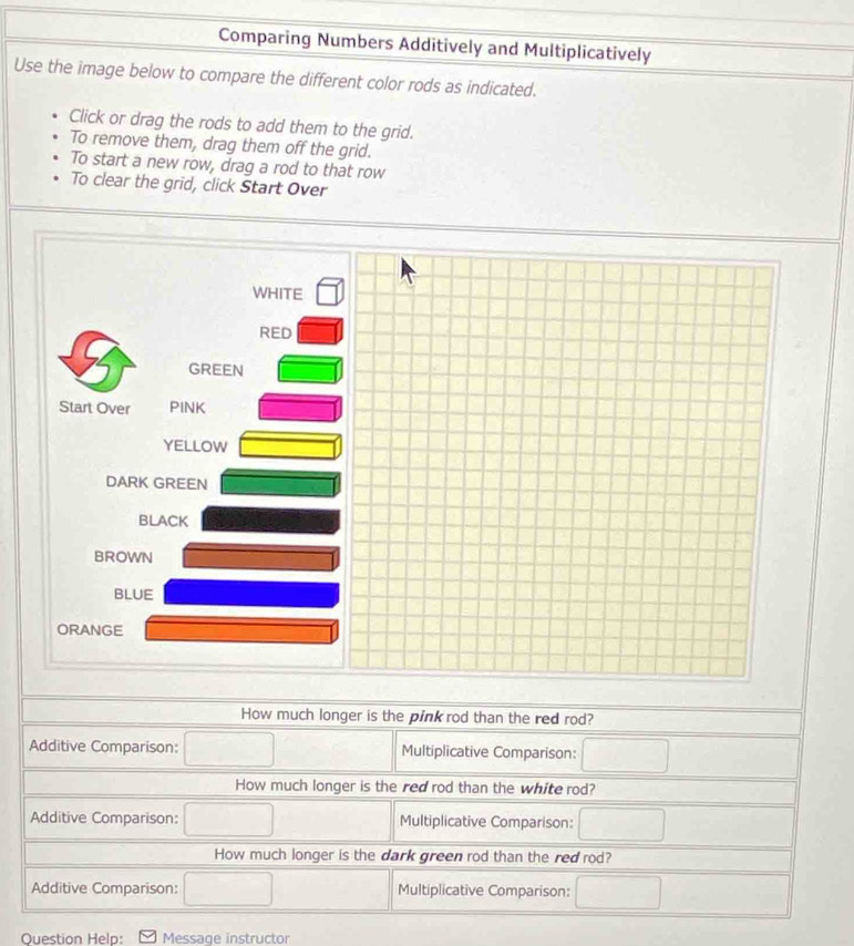 Comparing Numbers Additively and Multiplicatively 
Use the image below to compare the different color rods as indicated. 
Click or drag the rods to add them to the grid. 
To remove them, drag them off the grid. 
To start a new row, drag a rod to that row 
To clear the grid, click Start Over 
WHITE 
RED 
GREEN 
Start Over PINK 
YELLOW 
DARK GREEN 
BLACK 
BROWN 
BLUE 
ORANGE 
How much longer is the pink rod than the red rod? 
Additive Comparison: □ Multiplicative Comparison: □ 
How much longer is the red rod than the white rod? 
Additive Comparison: □ Multiplicative Comparison: □ 
How much longer is the dark green rod than the red rod? 
Additive Comparison: □ Multiplicative Comparison: □ 
Question Help: Message instructor