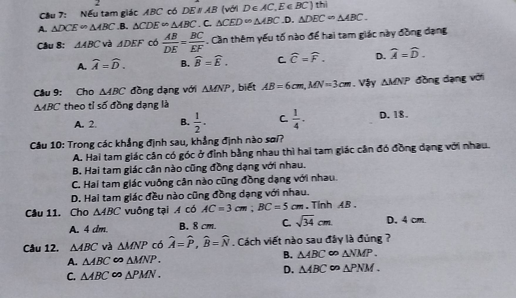 Nếu tam giác ABC có DEparallel AB (với D∈ AC,E∈ BC) thì
A. △ DCE∽ △ ABC .B. △ CDE^(∈fty)△ ABC. C. △ CED^(∈fty)△ ABC .D. △ DEC∽ △ ABC.
Câu 8: △ ABC và △ DEF có  AB/DE = BC/EF . Cần thêm yếu tố nào để hai tam giác này đồng dạng
A. widehat A=widehat D. B. widehat B=widehat E. C. widehat C=widehat F. D. widehat A=widehat D.
Câu 9: Cho △ ABC đồng dạng với △ MNP , biết AB=6cm,MN=3cm. Vậy △ MNP đồng dạng với
△ ABC theo tỉ số đồng dạng là
A. 2.
C.
B.  1/2 .  1/4 ·
D. 18.
Câu 10: Trong các khẳng định sau, khẳng định nào sai?
A. Hai tam giác cân có góc ở đỉnh bằng nhau thì hai tam giác cân đó đồng dạng với nhau.
B. Hai tam giác cân nào cũng đồng dạng với nhau.
C. Hai tam giác vuông cân nào cũng đồng dạng với nhau.
D. Hai tam giác đều nào cũng đồng dạng với nhau.
Câu 11. Cho △ ABC vuông tại A có AC=3cm;BC=5cm.Tính AB .
A. 4 dm. B. 8 cm.
C. sqrt(34)cm.
D. 4 cm.
Câu 12. △ ABC và △ MNP có widehat A=widehat P,widehat B=widehat N. Cách viết nào sau đây là đủng ?
B. △ ABC ∞ △ NMP.
A. △ ABC △ MNP.
C. △ ABC △ PMN.
D. △ ABC △ PNM.