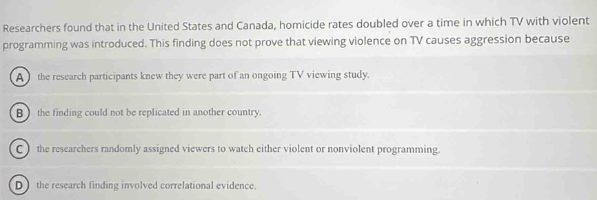 Researchers found that in the United States and Canada, homicide rates doubled over a time in which TV with violent
programming was introduced. This finding does not prove that viewing violence on TV causes aggression because
A the research participants knew they were part of an ongoing TV viewing study.
B the finding could not be replicated in another country.
C ) the researchers randomly assigned viewers to watch either violent or nonviolent programming.
D  the research finding involved correlational evidence.