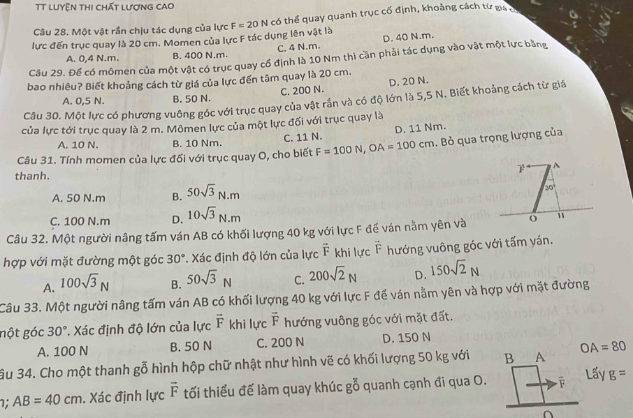 TT LUyỆn THI chất LượnG CAO
lực đến trục quay là 20 cm. Momen của lực F tác dụng lên vật là F=20N có thể quay quanh trục cố định, khoảng cách từ giá có
Câu 28. Một vật rần chịu tác dụng của lực
A. 0,4 N.m. B. 400 N.m. C. 4 N.m. D. 40 N.m.
Câu 29. Để có mômen của một vật có trục quay cổ định là 10 Nm thì cần phải tác dụng vào vật một lực bằng
bao nhiêu? Biết khoảng cách từ giá của lực đến tâm quay là 20 cm.
A. 0,5 N. B. 50 N. C. 200 N. D. 20 N.
Câu 30. Một lực có phương vuông góc với trục quay của vật rắn và có độ lớn là 5,5 N. Biết khoảng cách từ giá
của lực tới trục quay là 2 m. Mômen lực của một lực đối với trục quay là
A. 10 N. B. 10 Nm. C. 11 N. D. 11 Nm.
Câu 31. Tính momen của lực đối với trục quay O, cho biết F=100N,OA=100cm Bỏ qua trọng lượng của
A
thanh.
A. 50 N.m B. 50sqrt(3)N.m
30
C. 100 N.m D. 10sqrt(3)N.m
Câu 32. Một người nâng tấm ván AB có khối lượng 40 kg với lực F để ván nằm yên và o 11
hợp với mặt đường một góc 30°. Xác định độ lớn của lực vector F khi lực vector F hướng vuông góc với tấm yán.
A. 100sqrt(3)N
B. 50sqrt(3)N
C. 200sqrt(2)N D. 150sqrt(2)N
Câu 33. Một người nâng tấm ván AB có khối lượng 40 kg với lực F để ván nằm yên và hợp với mặt đường
nột góc 30° *. Xác định độ lớn của lực vector F khi lực vector F hướng vuông góc với mặt đất.
A. 100 N B. 50 N C. 200 N D. 150 N
ầu 34. Cho một thanh gỗ hình hộp chữ nhật như hình vẽ có khối lượng 50 kg với B A OA=80
Lấy
1; AB=40cm. Xác định lực vector F tối thiểu đế làm quay khúc gỗ quanh cạnh đi qua O. g=