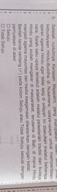 Setelah runtuhnya Kerajaan Majapahit, yang merupakan saian s
kebudayaan Hindu-Buddha di Nusantara, upaya-upaya untuk memperdalam
ajaran agama Hindu agar tetap ajeg di wilayah ini dilakukan melalui beberapa
cara. Salah satu upaya tersebut adalah melalui pelestarian tradisi dan budaya
Hindu yang sudah mengakar di masyarakat, terutama di Bali, di mana Hindu
menjadi agama mayoritas dan tradisi keagamaan dilestarikan dengan ketat.
Berilah tanda centang (✓) pada kolom Setuju atau Tidak Setuju sesuai dengan
pernyataan di atas!
Setuju
□ Tidak Setuju